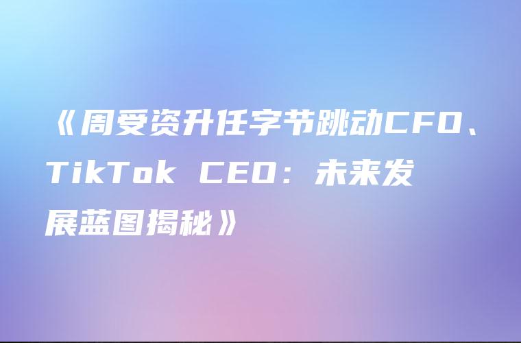 《周受资升任字节跳动CFO、TikTok CEO：未来发展蓝图揭秘》