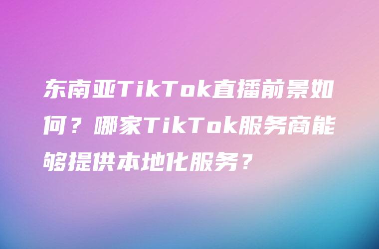 东南亚TikTok直播前景如何？哪家TikTok服务商能够提供本地化服务？