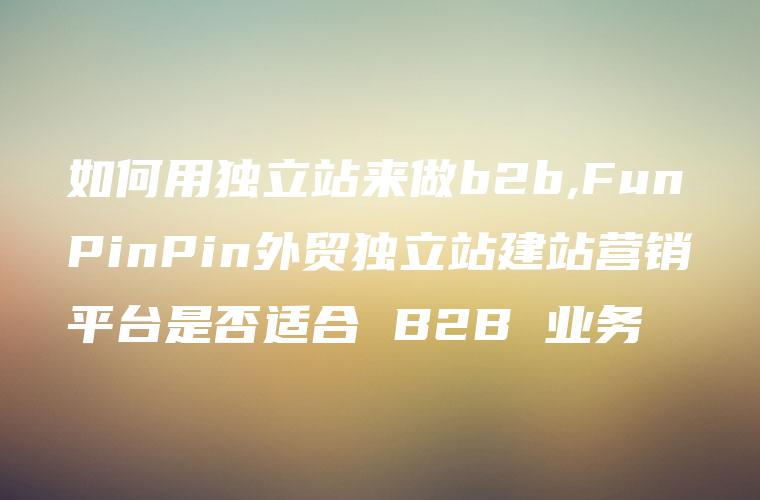 如何用独立站来做b2b,FunPinPin外贸独立站建站营销平台是否适合 B2B 业务
