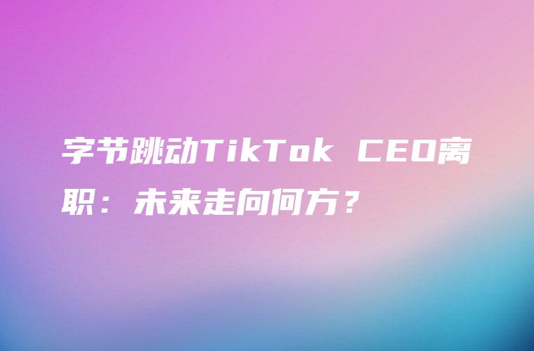 字节跳动TikTok CEO离职：未来走向何方？