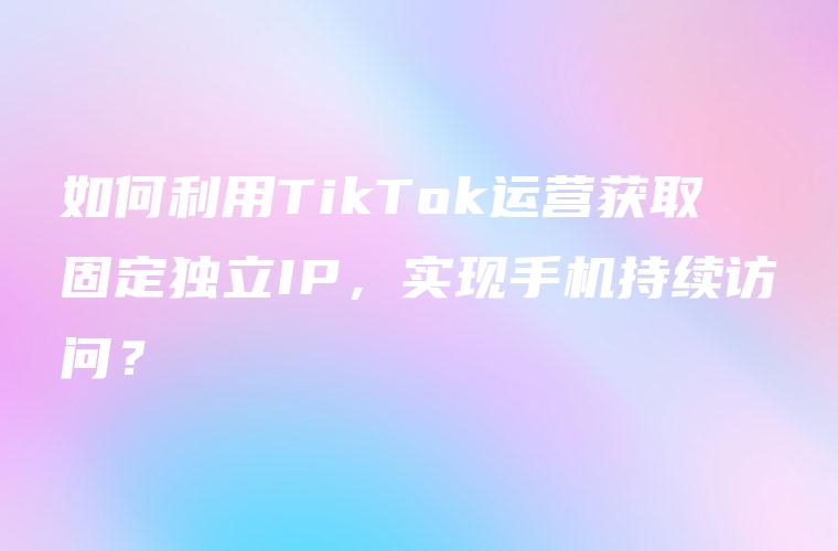 如何利用TikTok运营获取固定独立IP，实现手机持续访问？