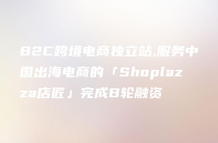 B2C跨境电商独立站,服务中国出海电商的「Shoplazza店匠」完成B轮融资