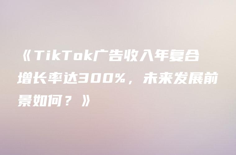 《TikTok广告收入年复合增长率达300%，未来发展前景如何？》