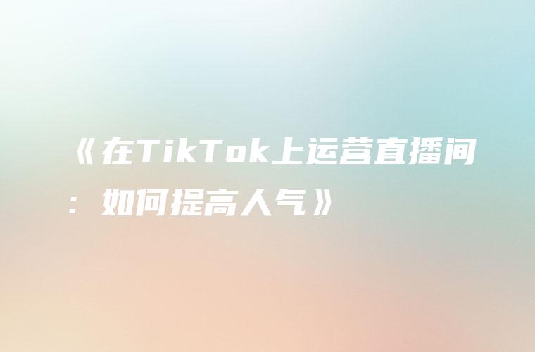 《在TikTok上运营直播间：如何提高人气》