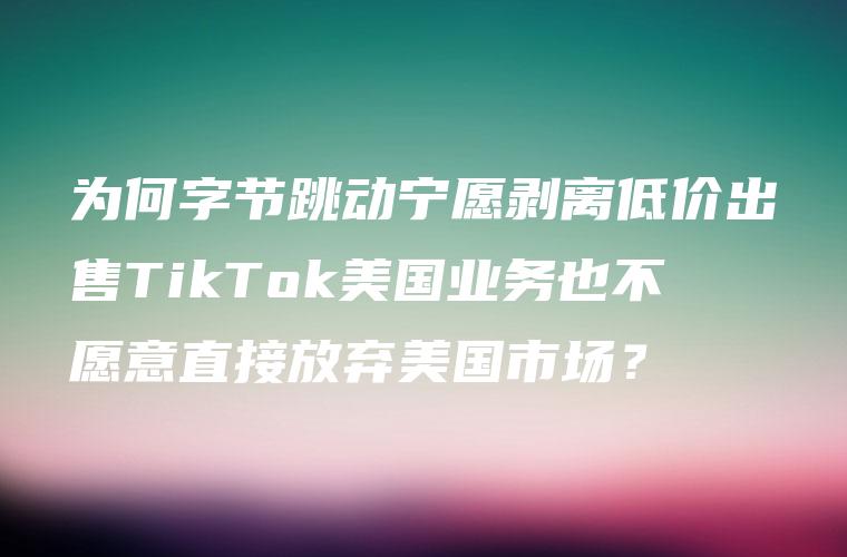 为何字节跳动宁愿剥离低价出售TikTok美国业务也不愿意直接放弃美国市场？