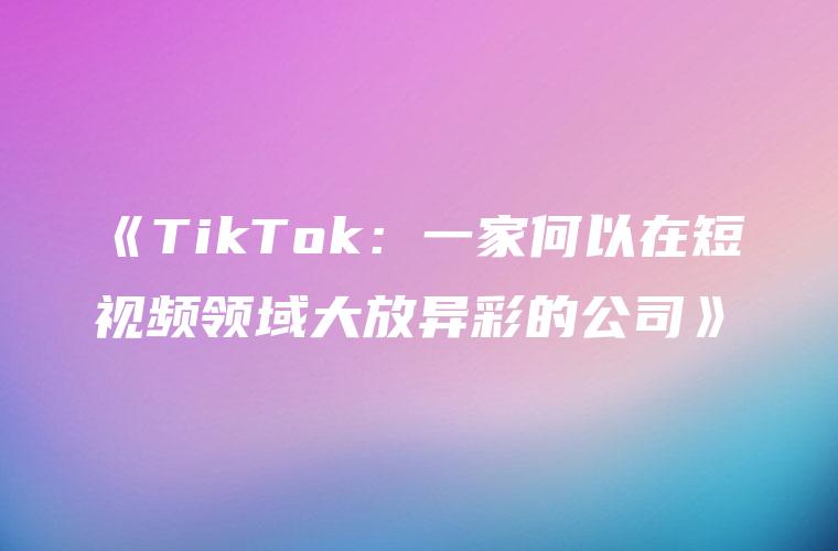 《TikTok：一家何以在短视频领域大放异彩的公司》