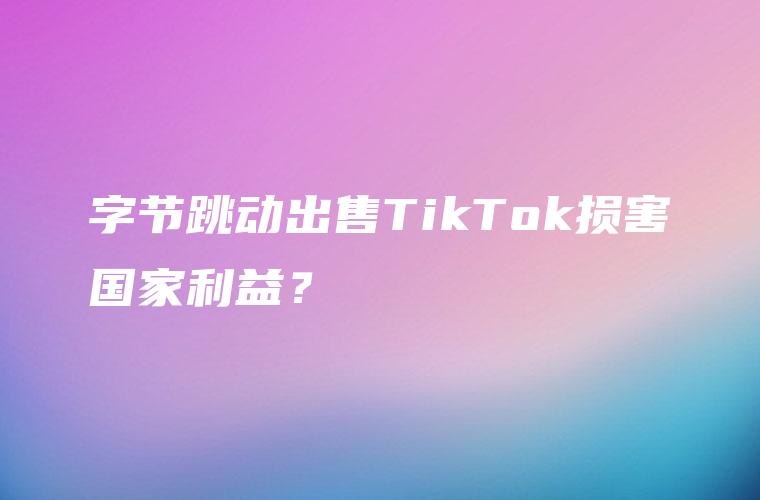 字节跳动出售TikTok损害国家利益？