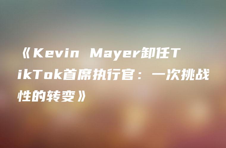 《Kevin Mayer卸任TikTok首席执行官：一次挑战性的转变》