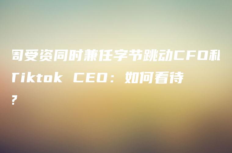 周受资同时兼任字节跳动CFO和Tiktok CEO：如何看待？