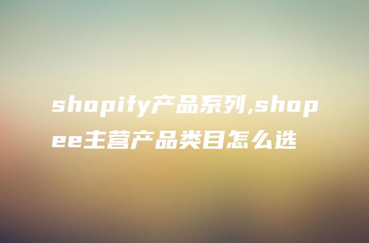 shopify产品系列,shopee主营产品类目怎么选
