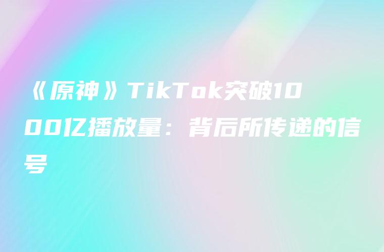 《原神》TikTok突破1000亿播放量：背后所传递的信号