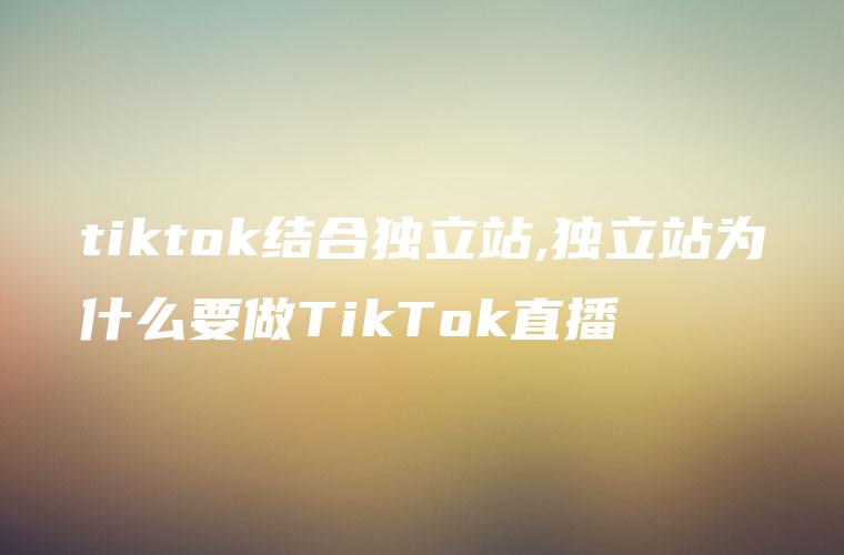 tiktok结合独立站,独立站为什么要做TikTok直播