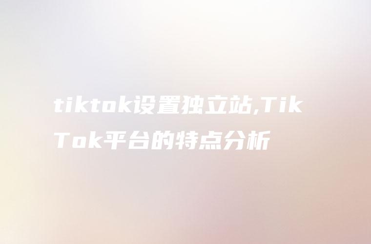 tiktok设置独立站,Tik Tok平台的特点分析