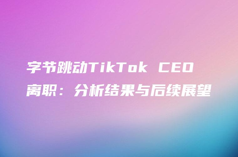 字节跳动TikTok CEO离职：分析结果与后续展望