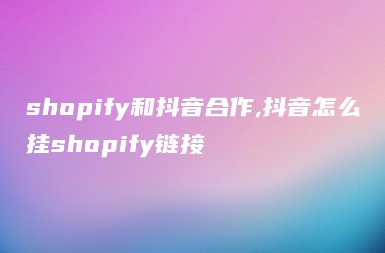 shopify和抖音合作,抖音怎么挂shopify链接