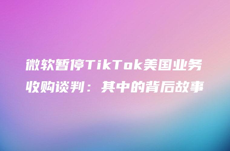 微软暂停TikTok美国业务收购谈判：其中的背后故事