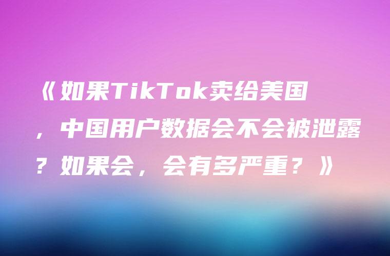 《如果TikTok卖给美国，中国用户数据会不会被泄露？如果会，会有多严重？》