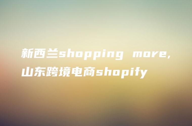 新西兰shopping more,山东跨境电商shopify