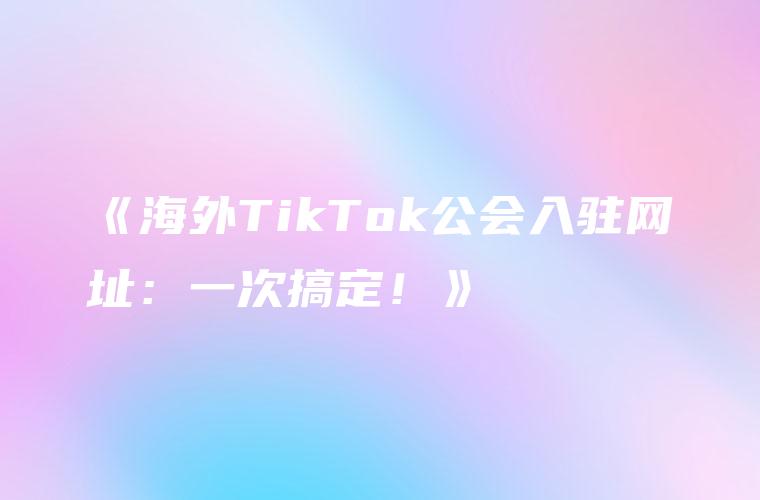 《海外TikTok公会入驻网址：一次搞定！》