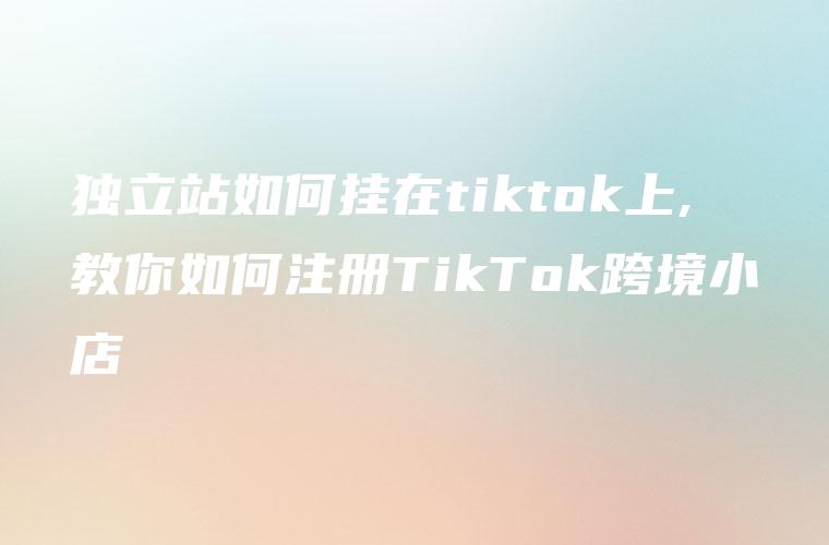 独立站如何挂在tiktok上,教你如何注册TikTok跨境小店