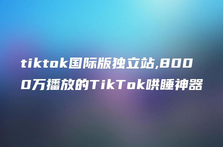 tiktok国际版独立站,8000万播放的TikTok哄睡神器