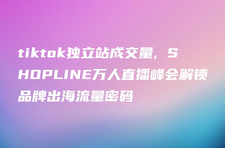 tiktok独立站成交量, SHOPLINE万人直播峰会解锁品牌出海流量密码