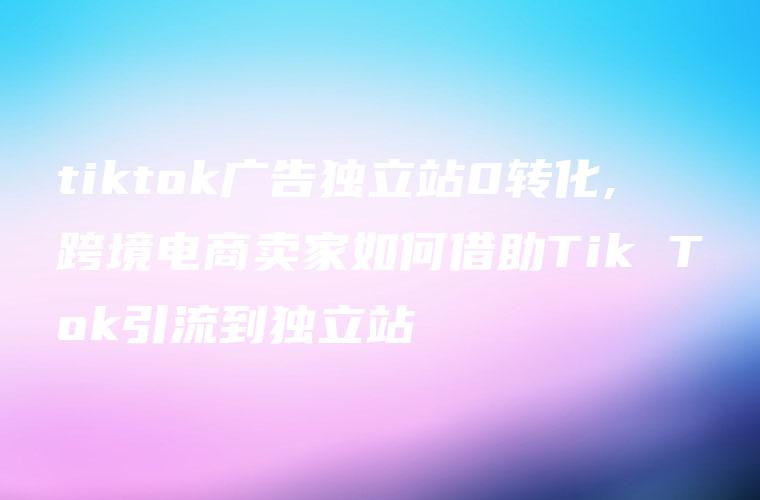 tiktok广告独立站0转化,跨境电商卖家如何借助Tik Tok引流到独立站