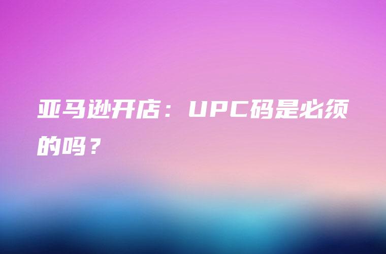 亚马逊开店：UPC码是必须的吗？