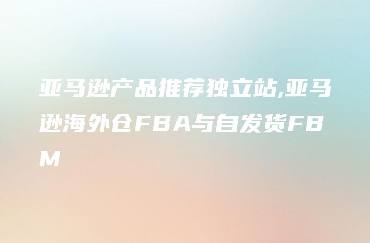 亚马逊产品推荐独立站,亚马逊海外仓FBA与自发货FBM