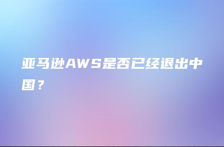 亚马逊AWS是否已经退出中国？