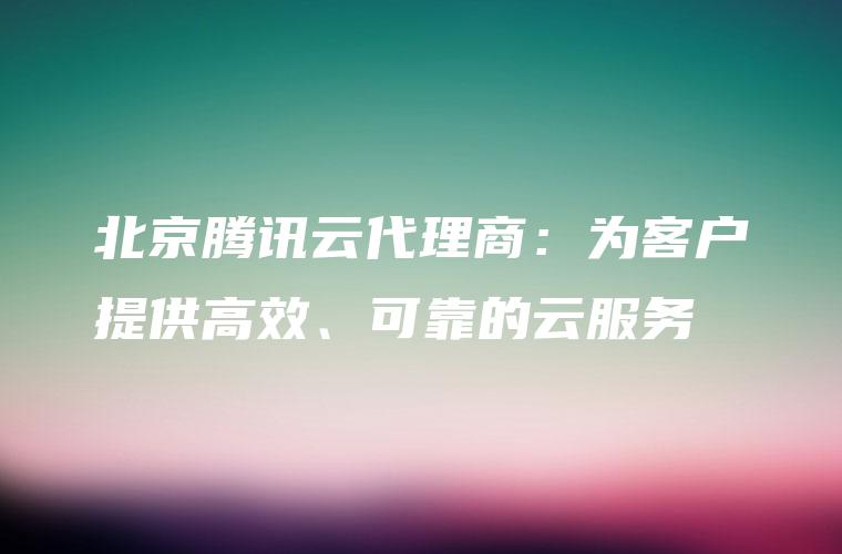 北京腾讯云代理商：为客户提供高效、可靠的云服务