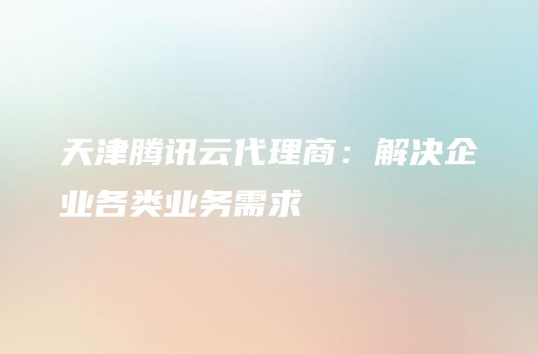 天津腾讯云代理商：解决企业各类业务需求