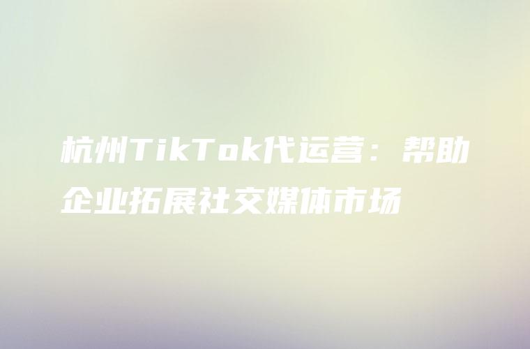 杭州TikTok代运营：帮助企业拓展社交媒体市场