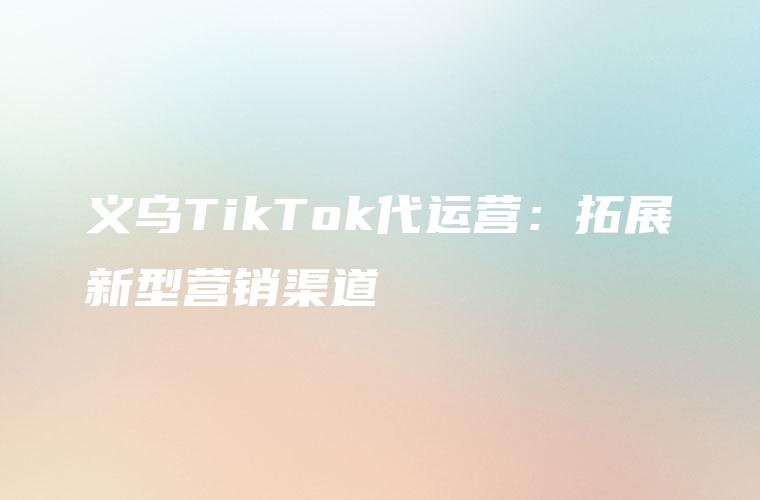 义乌TikTok代运营：拓展新型营销渠道
