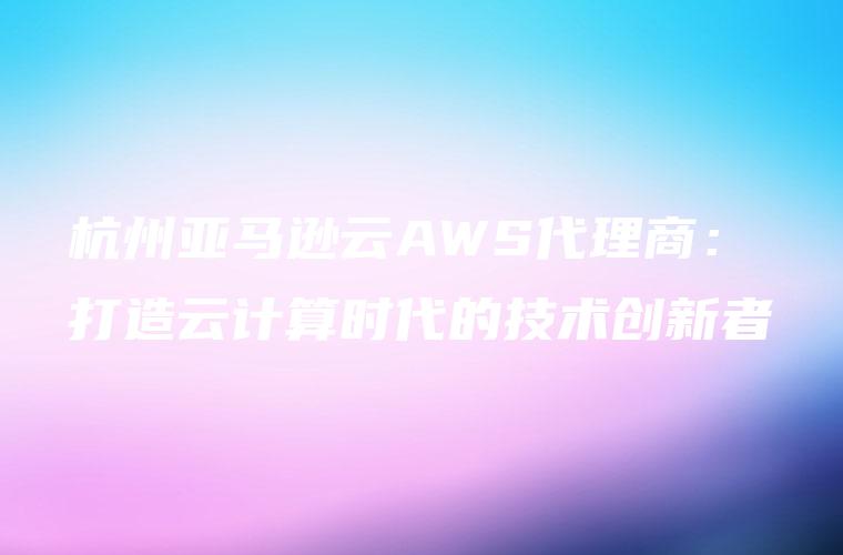 杭州亚马逊云AWS代理商：打造云计算时代的技术创新者
