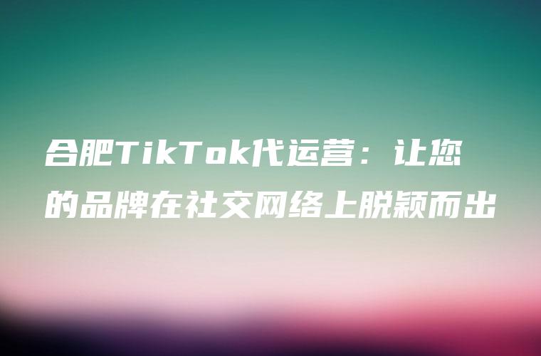 合肥TikTok代运营：让您的品牌在社交网络上脱颖而出