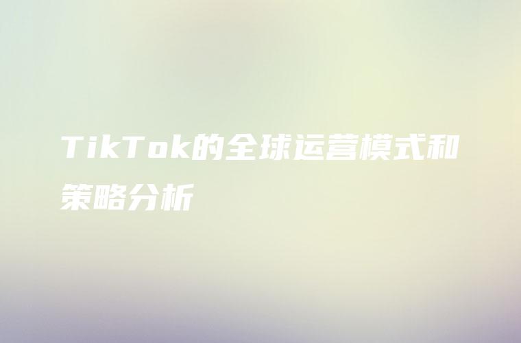 TikTok的全球运营模式和策略分析