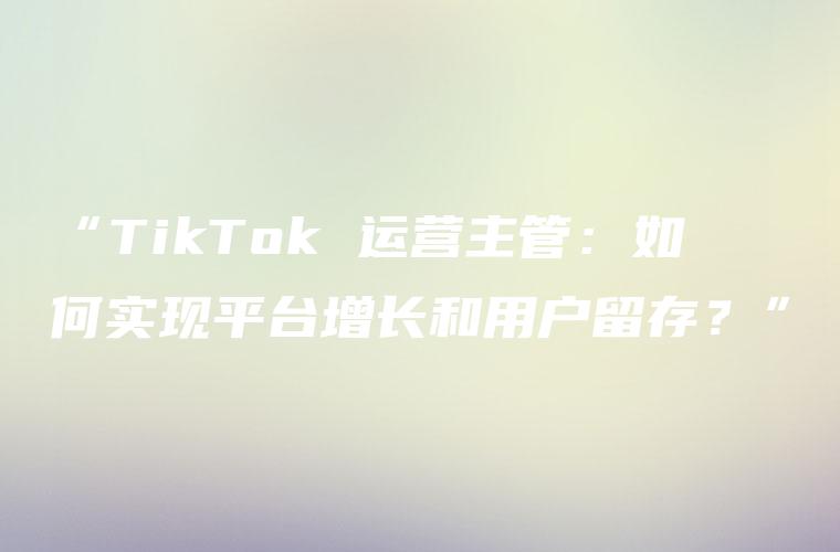 “TikTok 运营主管：如何实现平台增长和用户留存？”