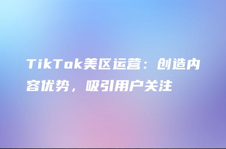 TikTok美区运营：创造内容优势，吸引用户关注