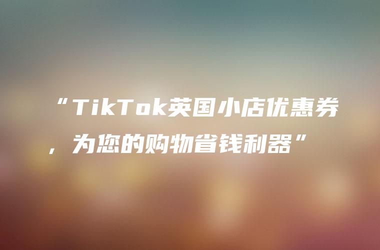“TikTok英国小店优惠券，为您的购物省钱利器”