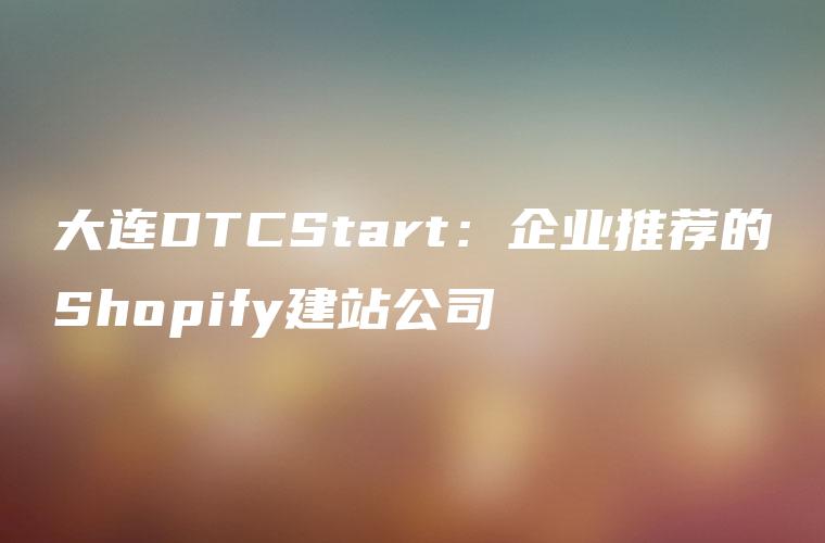 大连DTCStart：企业推荐的Shopify建站公司