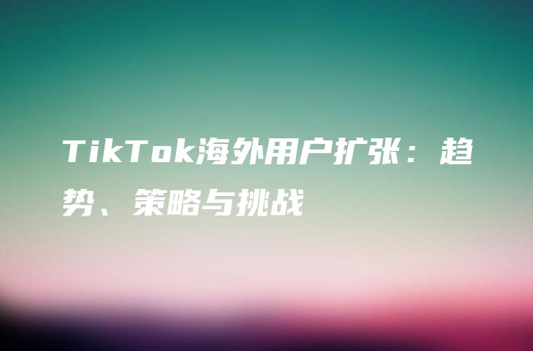 TikTok海外用户扩张：趋势、策略与挑战
