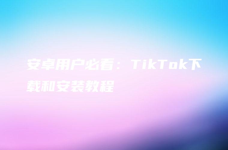 安卓用户必看：TikTok下载和安装教程