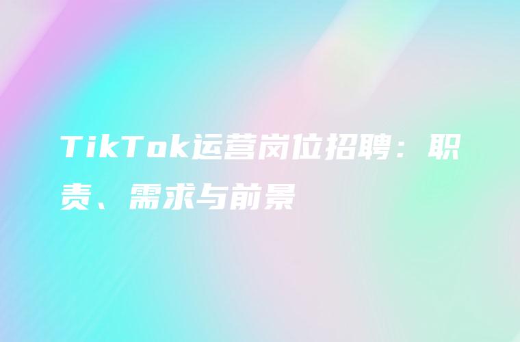 TikTok运营岗位招聘：职责、需求与前景