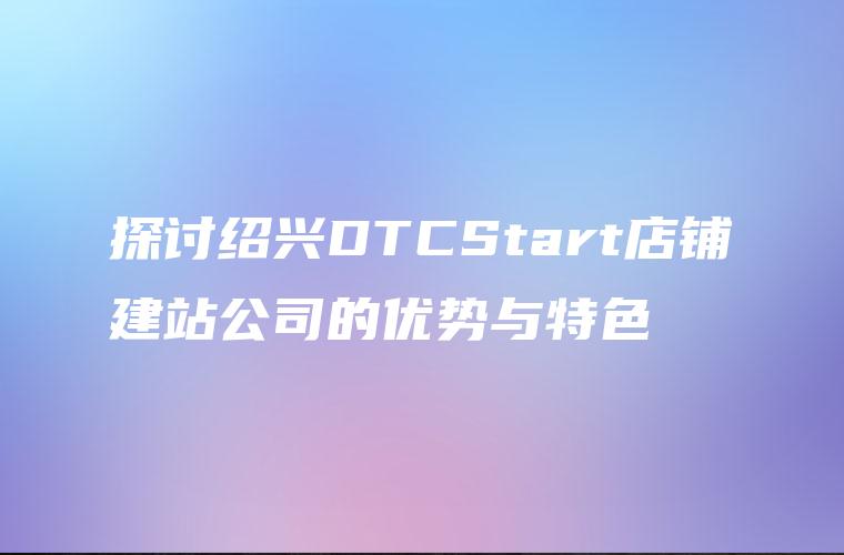 探讨绍兴DTCStart店铺建站公司的优势与特色