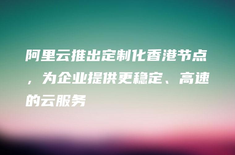 阿里云推出定制化香港节点，为企业提供更稳定、高速的云服务