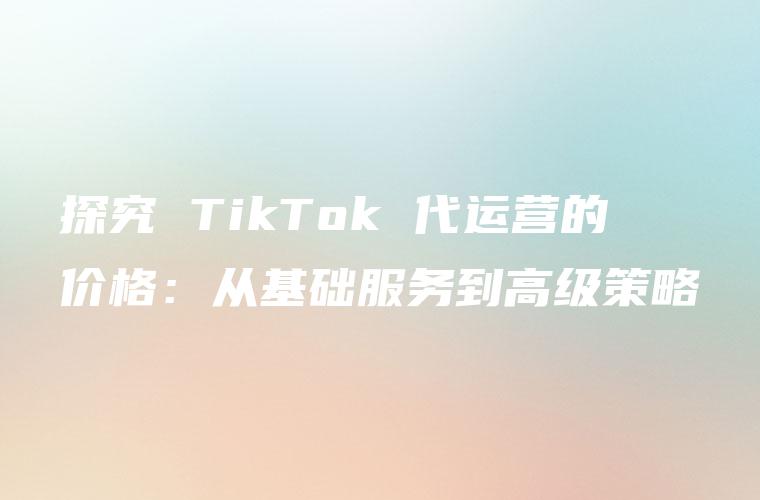探究 TikTok 代运营的价格：从基础服务到高级策略