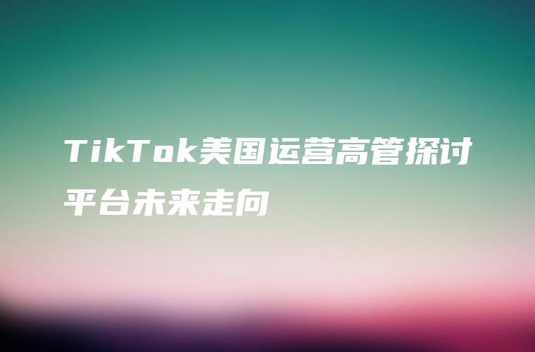 TikTok美国运营高管探讨平台未来走向