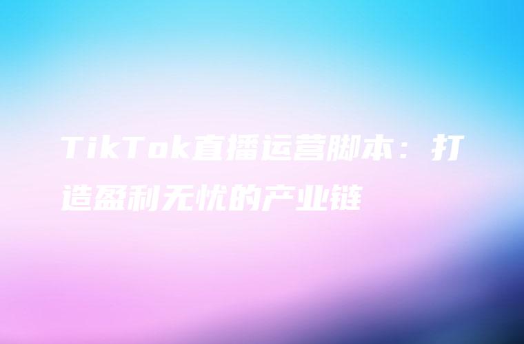TikTok直播运营脚本：打造盈利无忧的产业链