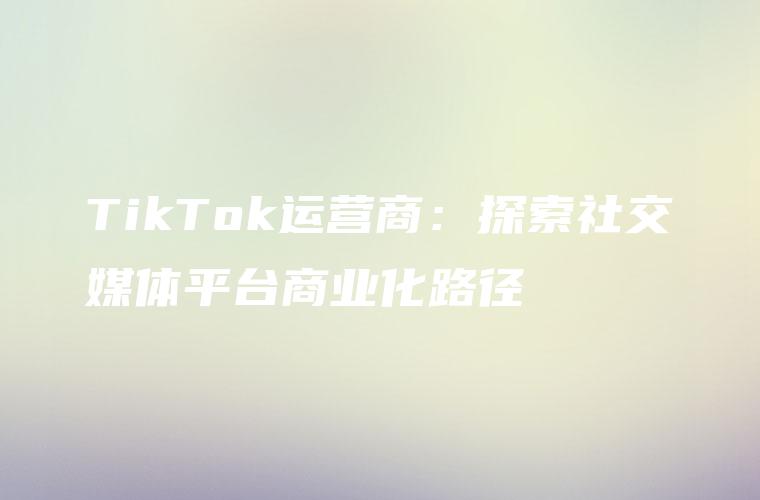 TikTok运营商：探索社交媒体平台商业化路径